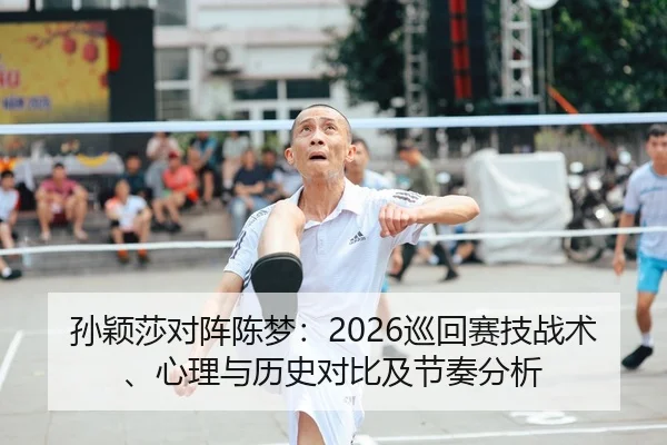 孙颖莎对阵陈梦：2026巡回赛技战术、心理与历史对比及节奏分析